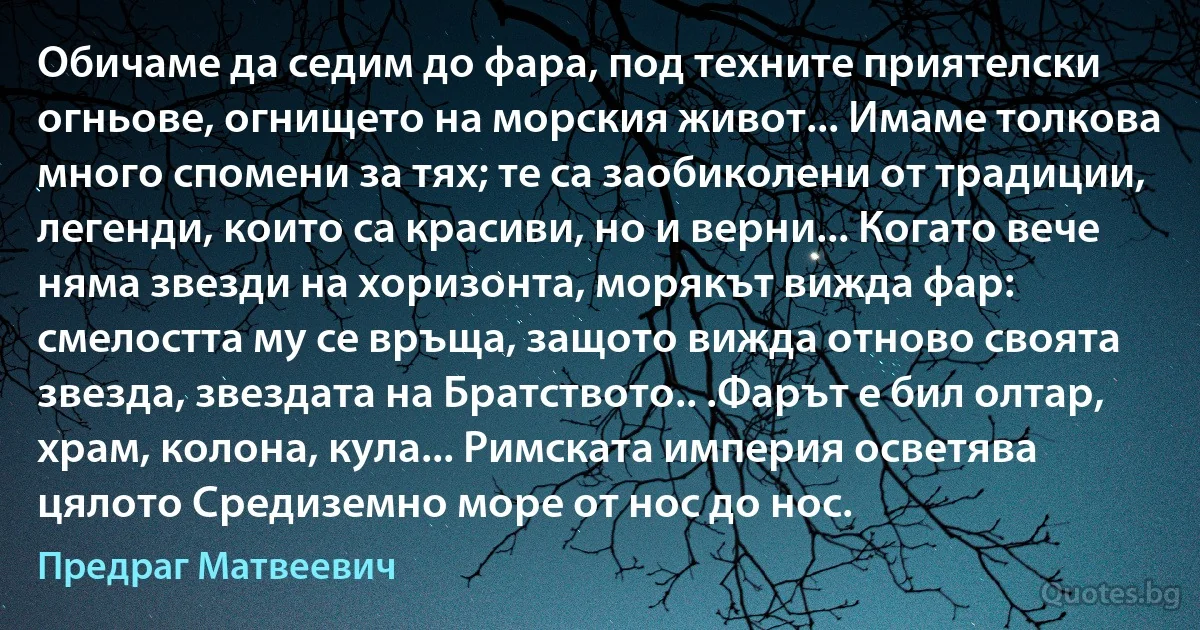 Обичаме да седим до фара, под техните приятелски огньове, огнището на морския живот... Имаме толкова много спомени за тях; те са заобиколени от традиции, легенди, които са красиви, но и верни... Когато вече няма звезди на хоризонта, морякът вижда фар: смелостта му се връща, защото вижда отново своята звезда, звездата на Братството.. .Фарът е бил олтар, храм, колона, кула... Римската империя осветява цялото Средиземно море от нос до нос. (Предраг Матвеевич)