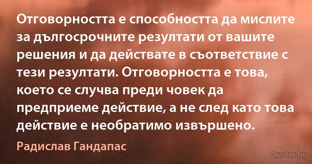 Отговорността е способността да мислите за дългосрочните резултати от вашите решения и да действате в съответствие с тези резултати. Отговорността е това, което се случва преди човек да предприеме действие, а не след като това действие е необратимо извършено. (Радислав Гандапас)