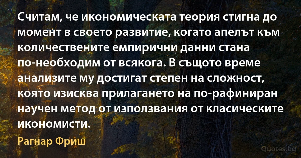 Считам, че икономическата теория стигна до момент в своето развитие, когато апелът към количествените емпирични данни стана по-необходим от всякога. В същото време анализите му достигат степен на сложност, която изисква прилагането на по-рафиниран научен метод от използвания от класическите икономисти. (Рагнар Фриш)