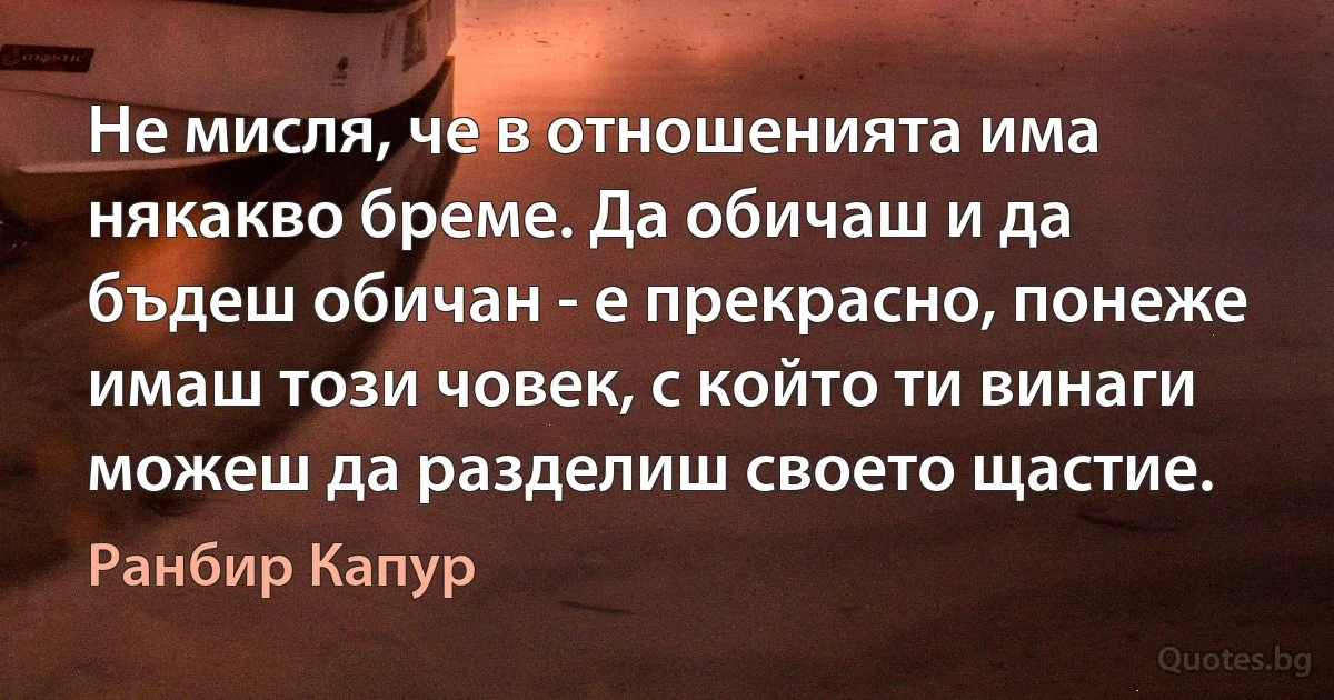 Не мисля, че в отношенията има някакво бреме. Да обичаш и да бъдеш обичан - е прекрасно, понеже имаш този човек, с който ти винаги можеш да разделиш своето щастие. (Ранбир Капур)