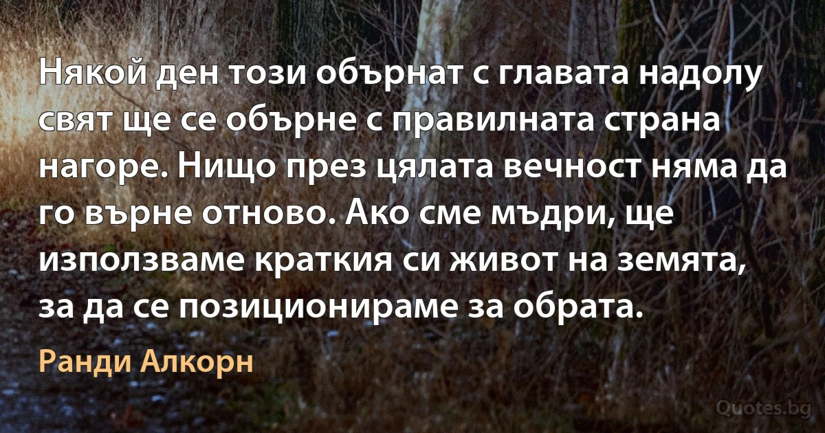 Някой ден този обърнат с главата надолу свят ще се обърне с правилната страна нагоре. Нищо през цялата вечност няма да го върне отново. Ако сме мъдри, ще използваме краткия си живот на земята, за да се позиционираме за обрата. (Ранди Алкорн)