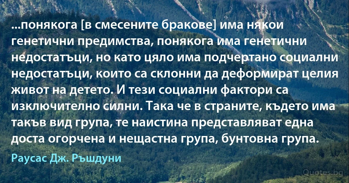 ...понякога [в смесените бракове] има някои генетични предимства, понякога има генетични недостатъци, но като цяло има подчертано социални недостатъци, които са склонни да деформират целия живот на детето. И тези социални фактори са изключително силни. Така че в страните, където има такъв вид група, те наистина представляват една доста огорчена и нещастна група, бунтовна група. (Раусас Дж. Ръшдуни)