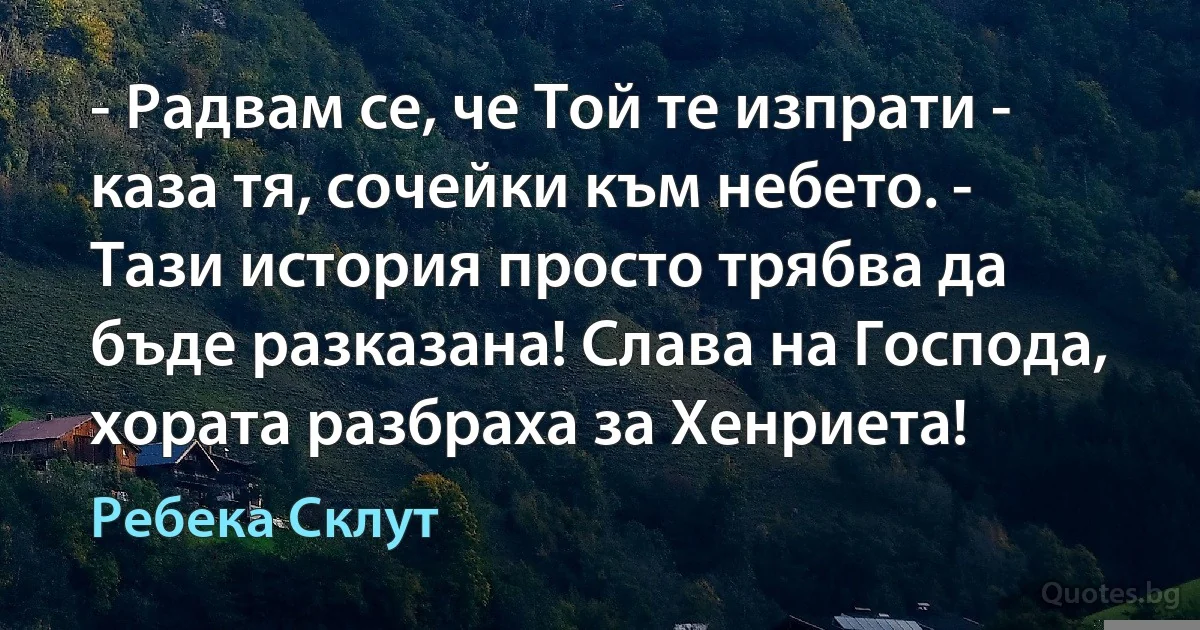 - Радвам се, че Той те изпрати - каза тя, сочейки към небето. - Тази история просто трябва да бъде разказана! Слава на Господа, хората разбраха за Хенриета! (Ребека Склут)