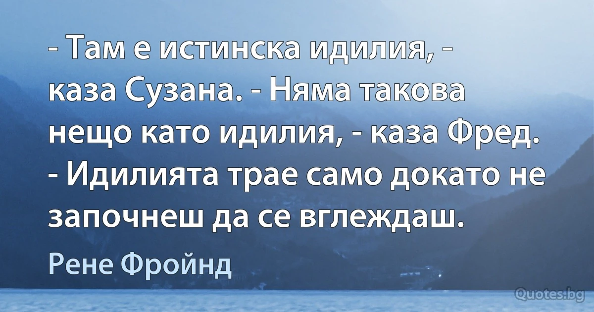 - Там е истинска идилия, - каза Сузана. - Няма такова нещо като идилия, - каза Фред. - Идилията трае само докато не започнеш да се вглеждаш. (Рене Фройнд)