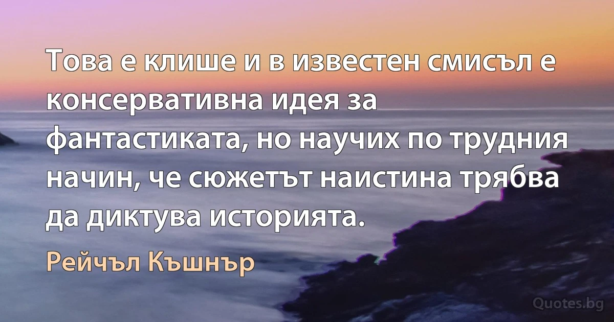 Това е клише и в известен смисъл е консервативна идея за фантастиката, но научих по трудния начин, че сюжетът наистина трябва да диктува историята. (Рейчъл Къшнър)