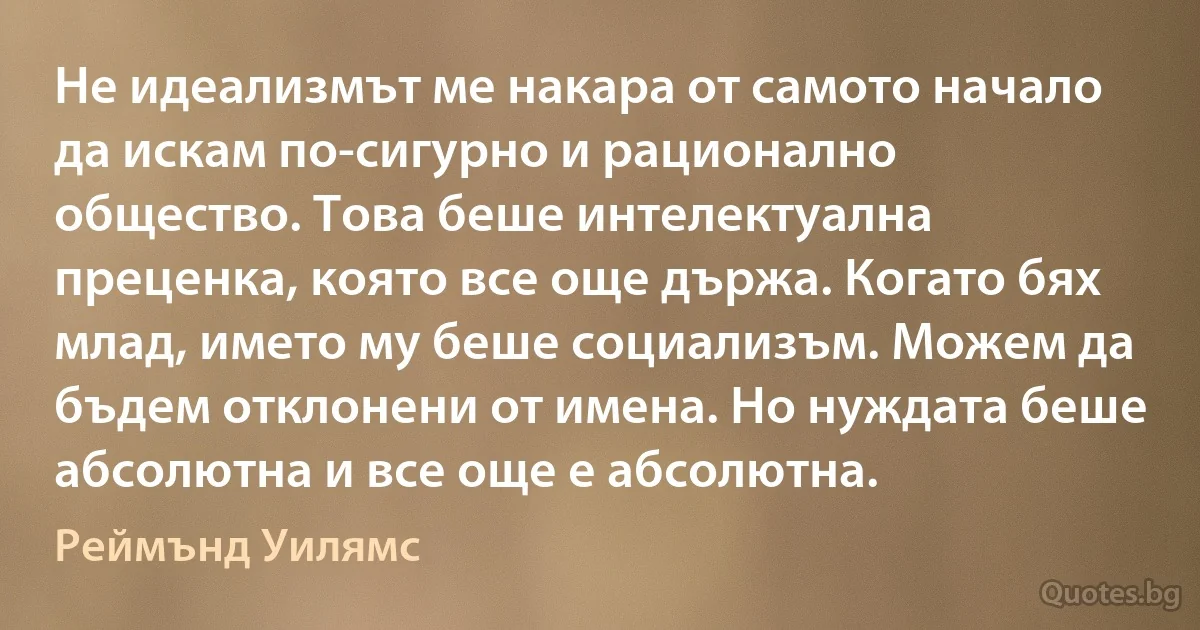 Не идеализмът ме накара от самото начало да искам по-сигурно и рационално общество. Това беше интелектуална преценка, която все още държа. Когато бях млад, името му беше социализъм. Можем да бъдем отклонени от имена. Но нуждата беше абсолютна и все още е абсолютна. (Реймънд Уилямс)