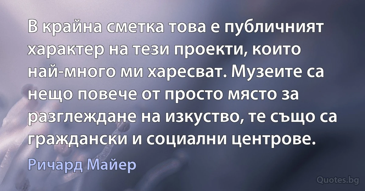 В крайна сметка това е публичният характер на тези проекти, които най-много ми харесват. Музеите са нещо повече от просто място за разглеждане на изкуство, те също са граждански и социални центрове. (Ричард Майер)