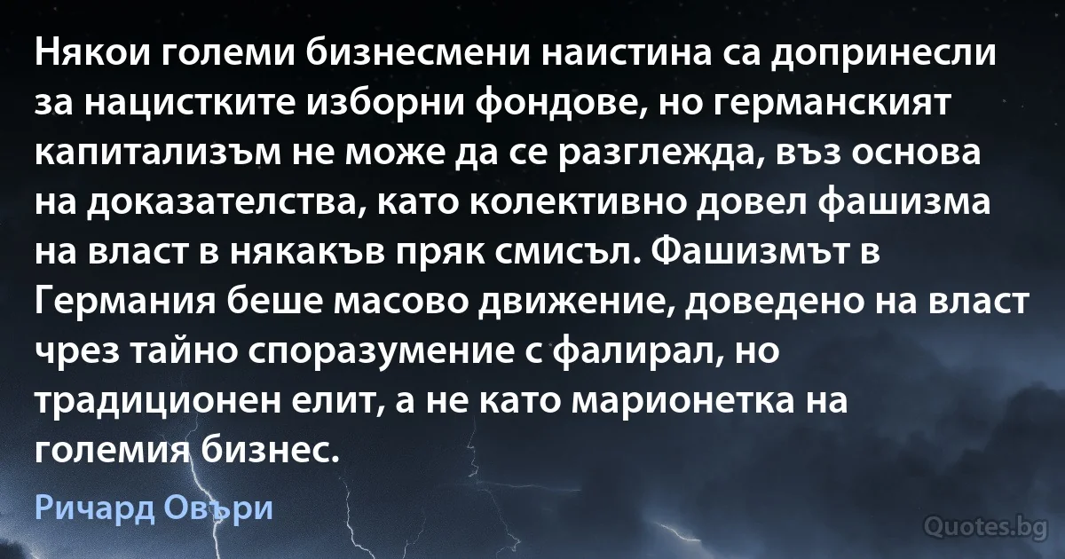 Някои големи бизнесмени наистина са допринесли за нацистките изборни фондове, но германският капитализъм не може да се разглежда, въз основа на доказателства, като колективно довел фашизма на власт в някакъв пряк смисъл. Фашизмът в Германия беше масово движение, доведено на власт чрез тайно споразумение с фалирал, но традиционен елит, а не като марионетка на големия бизнес. (Ричард Овъри)