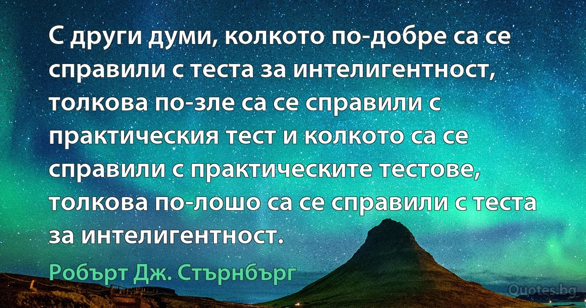 С други думи, колкото по-добре са се справили с теста за интелигентност, толкова по-зле са се справили с практическия тест и колкото са се справили с практическите тестове, толкова по-лошо са се справили с теста за интелигентност. (Робърт Дж. Стърнбърг)