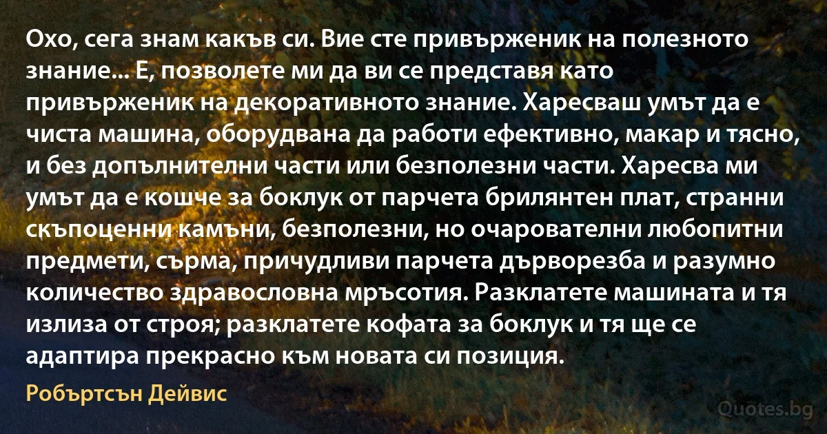 Охо, сега знам какъв си. Вие сте привърженик на полезното знание... Е, позволете ми да ви се представя като привърженик на декоративното знание. Харесваш умът да е чиста машина, оборудвана да работи ефективно, макар и тясно, и без допълнителни части или безполезни части. Харесва ми умът да е кошче за боклук от парчета брилянтен плат, странни скъпоценни камъни, безполезни, но очарователни любопитни предмети, сърма, причудливи парчета дърворезба и разумно количество здравословна мръсотия. Разклатете машината и тя излиза от строя; разклатете кофата за боклук и тя ще се адаптира прекрасно към новата си позиция. (Робъртсън Дейвис)