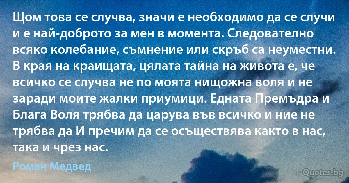 Щом това се случва, значи е необходимо да се случи и е най-доброто за мен в момента. Следователно всяко колебание, съмнение или скръб са неуместни. В края на краищата, цялата тайна на живота е, че всичко се случва не по моята нищожна воля и не заради моите жалки приумици. Едната Премъдра и Блага Воля трябва да царува във всичко и ние не трябва да И пречим да се осъществява както в нас, така и чрез нас. (Роман Медвед)