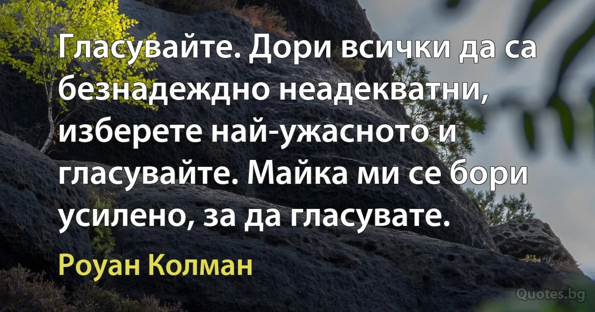 Гласувайте. Дори всички да са безнадеждно неадекватни, изберете най-ужасното и гласувайте. Майка ми се бори усилено, за да гласувате. (Роуан Колман)