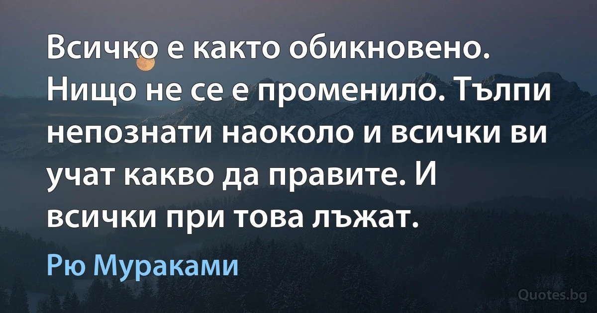 Всичко е както обикновено. Нищо не се е променило. Тълпи непознати наоколо и всички ви учат какво да правите. И всички при това лъжат. (Рю Мураками)