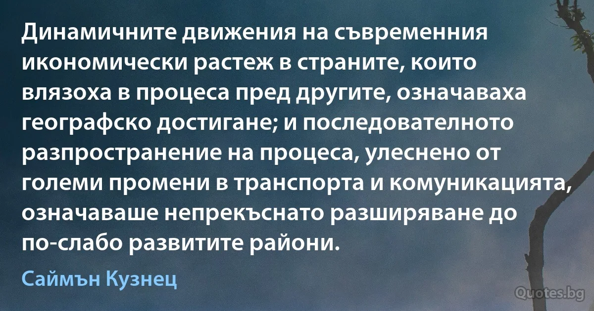 Динамичните движения на съвременния икономически растеж в страните, които влязоха в процеса пред другите, означаваха географско достигане; и последователното разпространение на процеса, улеснено от големи промени в транспорта и комуникацията, означаваше непрекъснато разширяване до по-слабо развитите райони. (Саймън Кузнец)