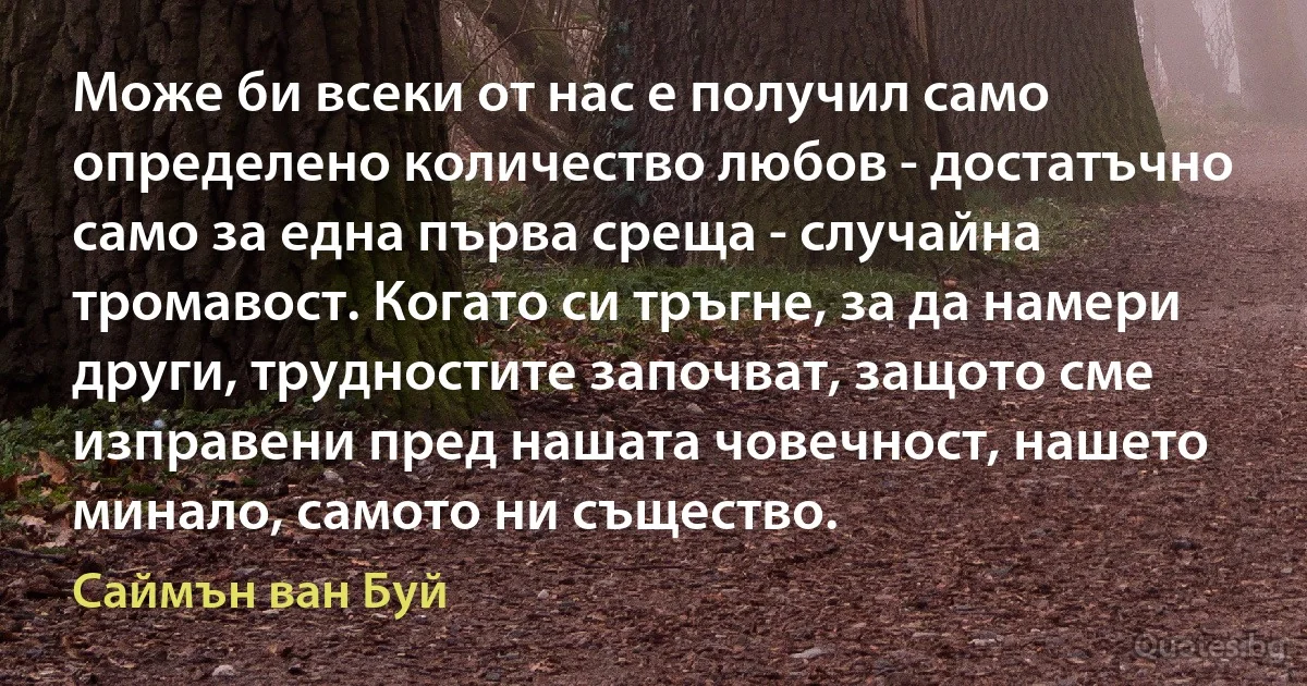 Може би всеки от нас е получил само определено количество любов - достатъчно само за една първа среща - случайна тромавост. Когато си тръгне, за да намери други, трудностите започват, защото сме изправени пред нашата човечност, нашето минало, самото ни същество. (Саймън ван Буй)