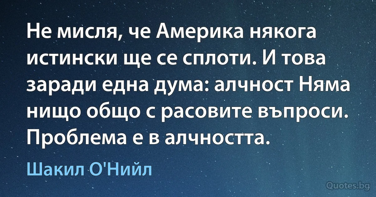 Не мисля, че Америка някога истински ще се сплоти. И това заради една дума: алчност Няма нищо общо с расовите въпроси. Проблема е в алчността. (Шакил О'Нийл)