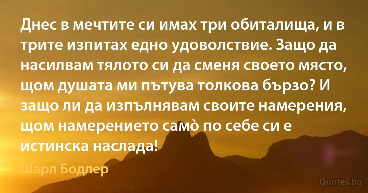 Днес в мечтите си имах три обиталища, и в трите изпитах едно удоволствие. Защо да насилвам тялото си да сменя своето място, щом душата ми пътува толкова бързо? И защо ли да изпълнявам своите намерения, щом намерението самò по себе си е истинска наслада! (Шарл Бодлер)