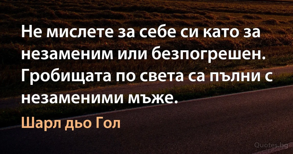 Не мислете за себе си като за незаменим или безпогрешен. Гробищата по света са пълни с незаменими мъже. (Шарл дьо Гол)