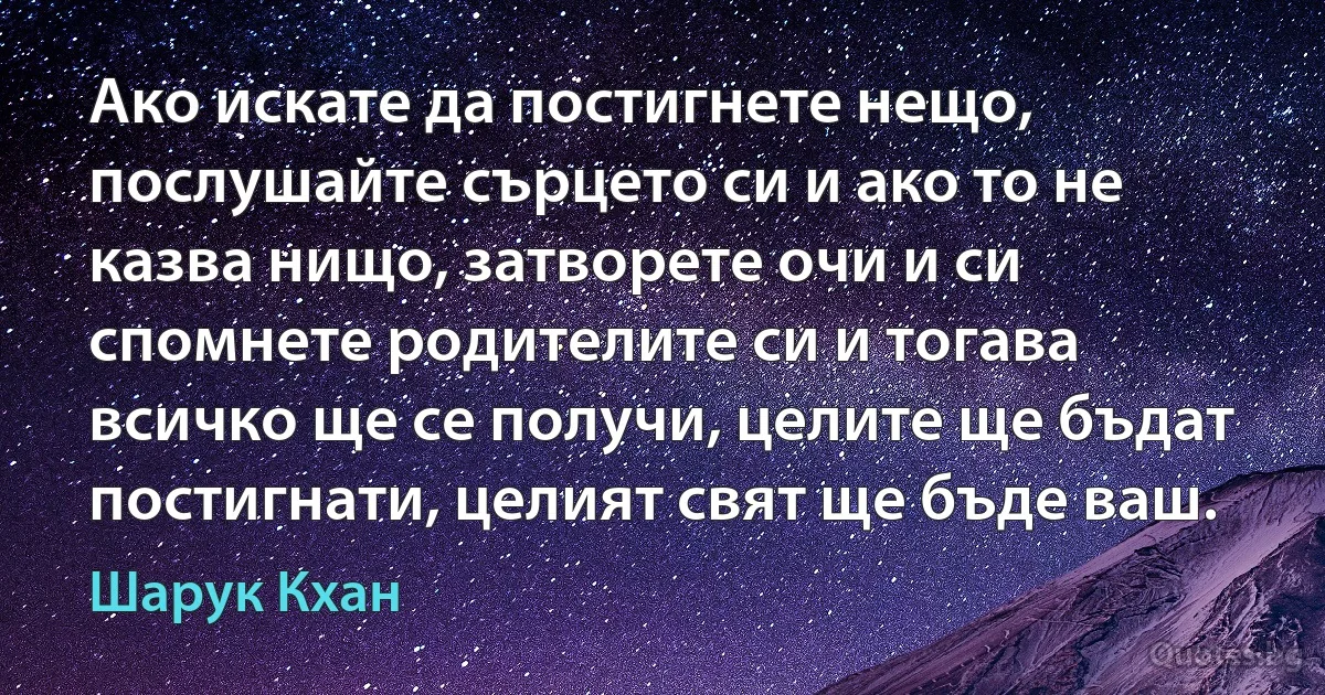 Ако искате да постигнете нещо, послушайте сърцето си и ако то не казва нищо, затворете очи и си спомнете родителите си и тогава всичко ще се получи, целите ще бъдат постигнати, целият свят ще бъде ваш. (Шарук Кхан)