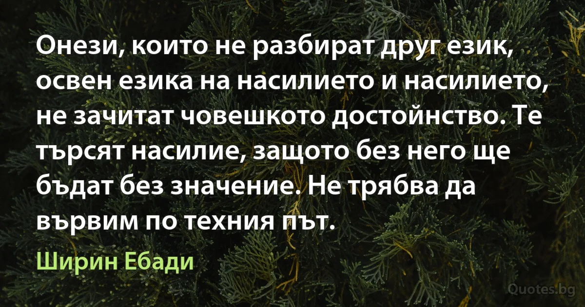 Онези, които не разбират друг език, освен езика на насилието и насилието, не зачитат човешкото достойнство. Те търсят насилие, защото без него ще бъдат без значение. Не трябва да вървим по техния път. (Ширин Ебади)