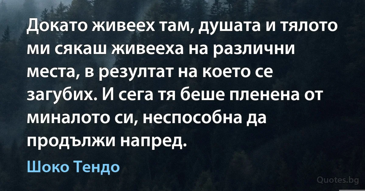 Докато живеех там, душата и тялото ми сякаш живееха на различни места, в резултат на което се загубих. И сега тя беше пленена от миналото си, неспособна да продължи напред. (Шоко Тендо)