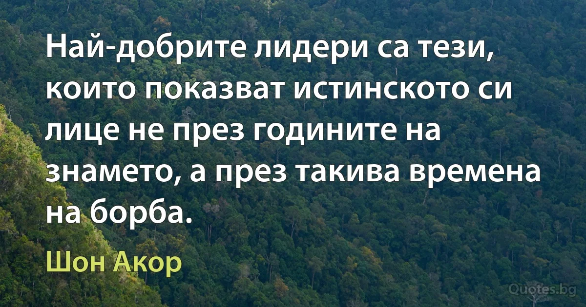 Най-добрите лидери са тези, които показват истинското си лице не през годините на знамето, а през такива времена на борба. (Шон Акор)