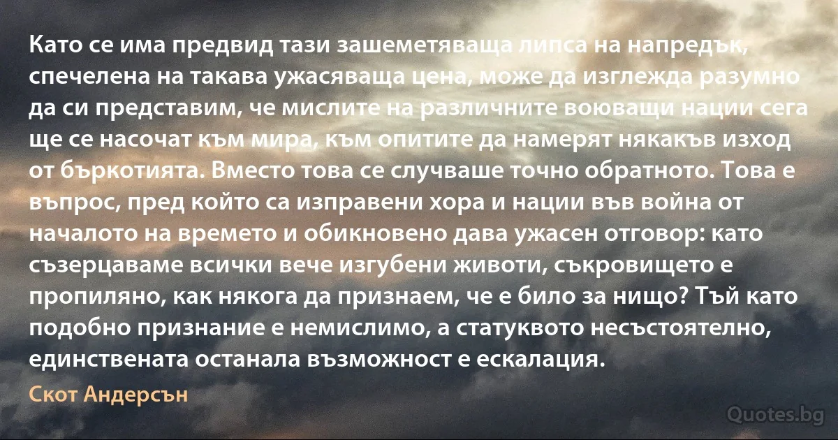 Като се има предвид тази зашеметяваща липса на напредък, спечелена на такава ужасяваща цена, може да изглежда разумно да си представим, че мислите на различните воюващи нации сега ще се насочат към мира, към опитите да намерят някакъв изход от бъркотията. Вместо това се случваше точно обратното. Това е въпрос, пред който са изправени хора и нации във война от началото на времето и обикновено дава ужасен отговор: като съзерцаваме всички вече изгубени животи, съкровището е пропиляно, как някога да признаем, че е било за нищо? Тъй като подобно признание е немислимо, а статуквото несъстоятелно, единствената останала възможност е ескалация. (Скот Андерсън)