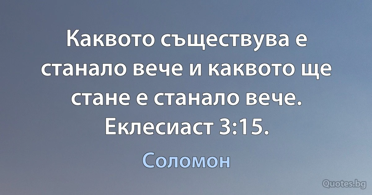 Каквото съществува е станало вече и каквото ще стане е станало вече. Еклесиаст 3:15. (Соломон)