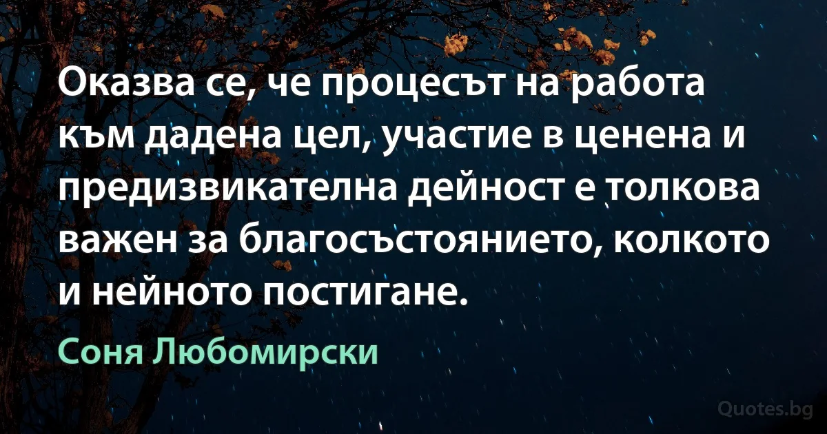 Оказва се, че процесът на работа към дадена цел, участие в ценена и предизвикателна дейност е толкова важен за благосъстоянието, колкото и нейното постигане. (Соня Любомирски)