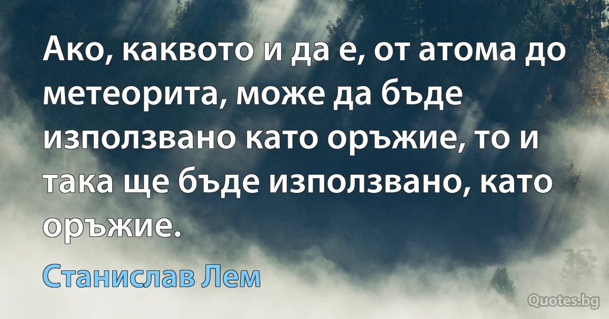 Ако, каквото и да е, от атома до метеорита, може да бъде използвано като оръжие, то и така ще бъде използвано, като оръжие. (Станислав Лем)