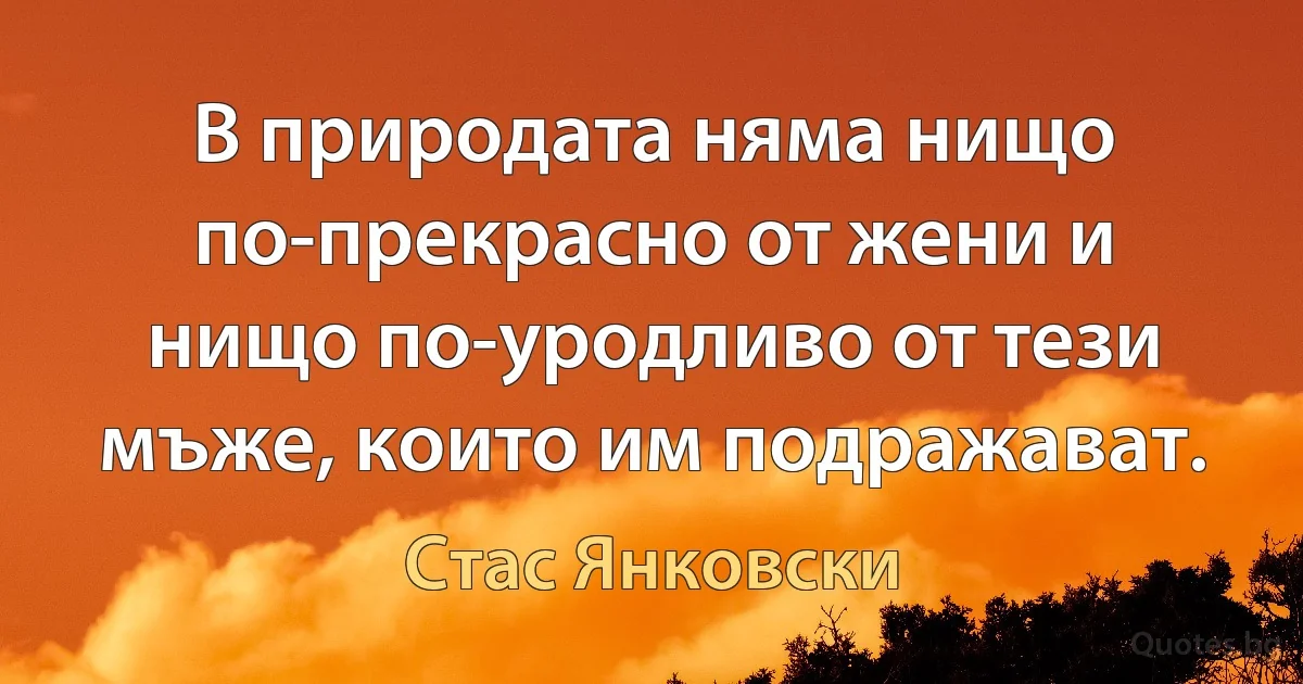 В природата няма нищо по-прекрасно от жени и нищо по-уродливо от тези мъже, които им подражават. (Стас Янковски)