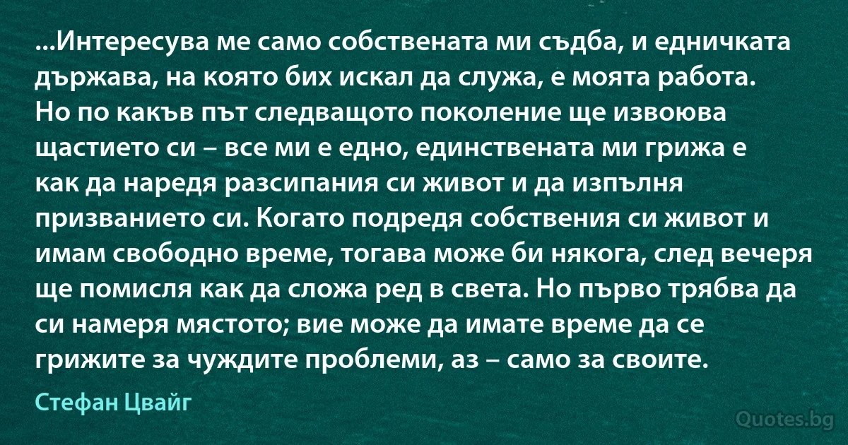 ...Интересува ме само собствената ми съдба, и едничката държава, на която бих искал да служа, е моята работа. Но по какъв път следващото поколение ще извоюва щастието си – все ми е едно, единствената ми грижа е как да наредя разсипания си живот и да изпълня призванието си. Когато подредя собствения си живот и имам свободно време, тогава може би някога, след вечеря ще помисля как да сложа ред в света. Но първо трябва да си намеря мястото; вие може да имате време да се грижите за чуждите проблеми, аз – само за своите. (Стефан Цвайг)