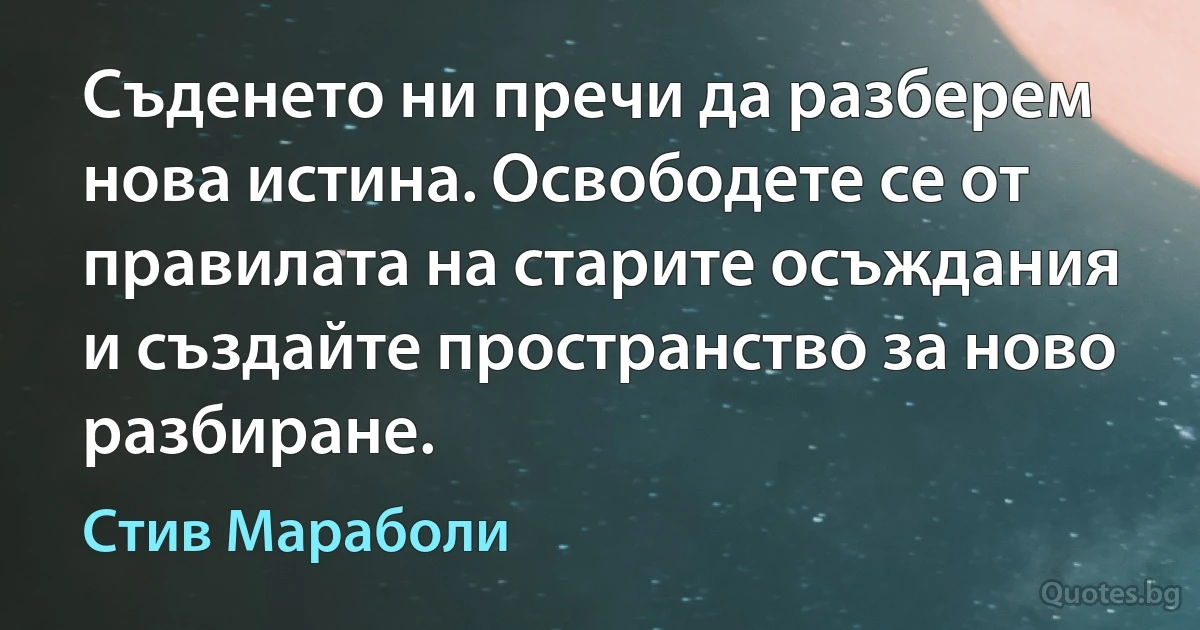 Съденето ни пречи да разберем нова истина. Освободете се от правилата на старите осъждания и създайте пространство за ново разбиране. (Стив Мараболи)