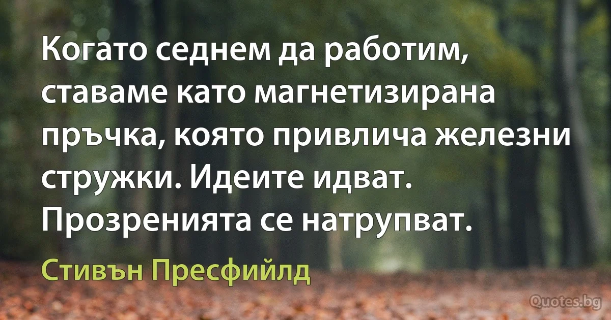 Когато седнем да работим, ставаме като магнетизирана пръчка, която привлича железни стружки. Идеите идват. Прозренията се натрупват. (Стивън Пресфийлд)