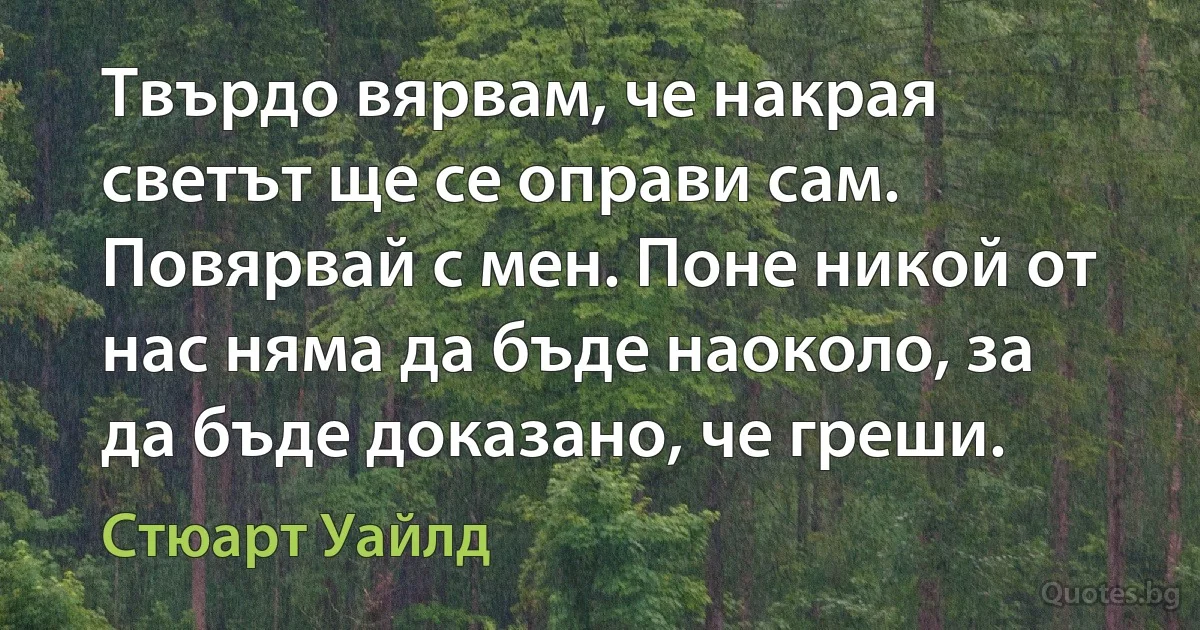 Твърдо вярвам, че накрая светът ще се оправи сам. Повярвай с мен. Поне никой от нас няма да бъде наоколо, за да бъде доказано, че греши. (Стюарт Уайлд)