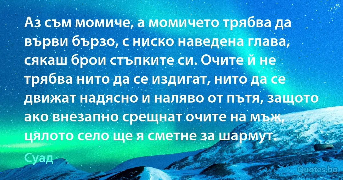 Аз съм момиче, а момичето трябва да върви бързо, с ниско наведена глава, сякаш брои стъпките си. Очите й не трябва нито да се издигат, нито да се движат надясно и наляво от пътя, защото ако внезапно срещнат очите на мъж, цялото село ще я сметне за шармут. (Суад)