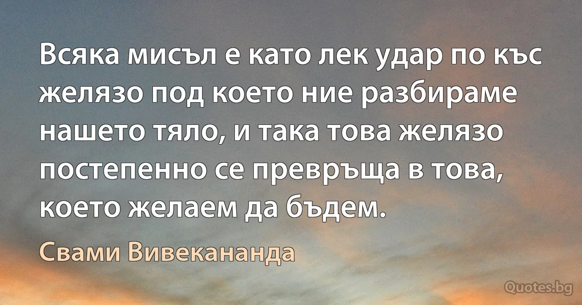 Всяка мисъл е като лек удар по къс желязо под което ние разбираме нашето тяло, и така това желязо постепенно се превръща в това, което желаем да бъдем. (Свами Вивекананда)