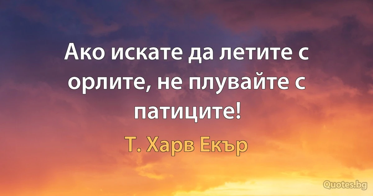 Ако искате да летите с орлите, не плувайте с патиците! (Т. Харв Екър)