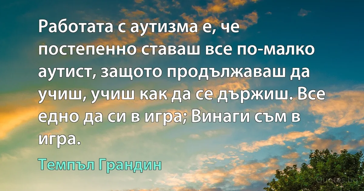 Работата с аутизма е, че постепенно ставаш все по-малко аутист, защото продължаваш да учиш, учиш как да се държиш. Все едно да си в игра; Винаги съм в игра. (Темпъл Грандин)