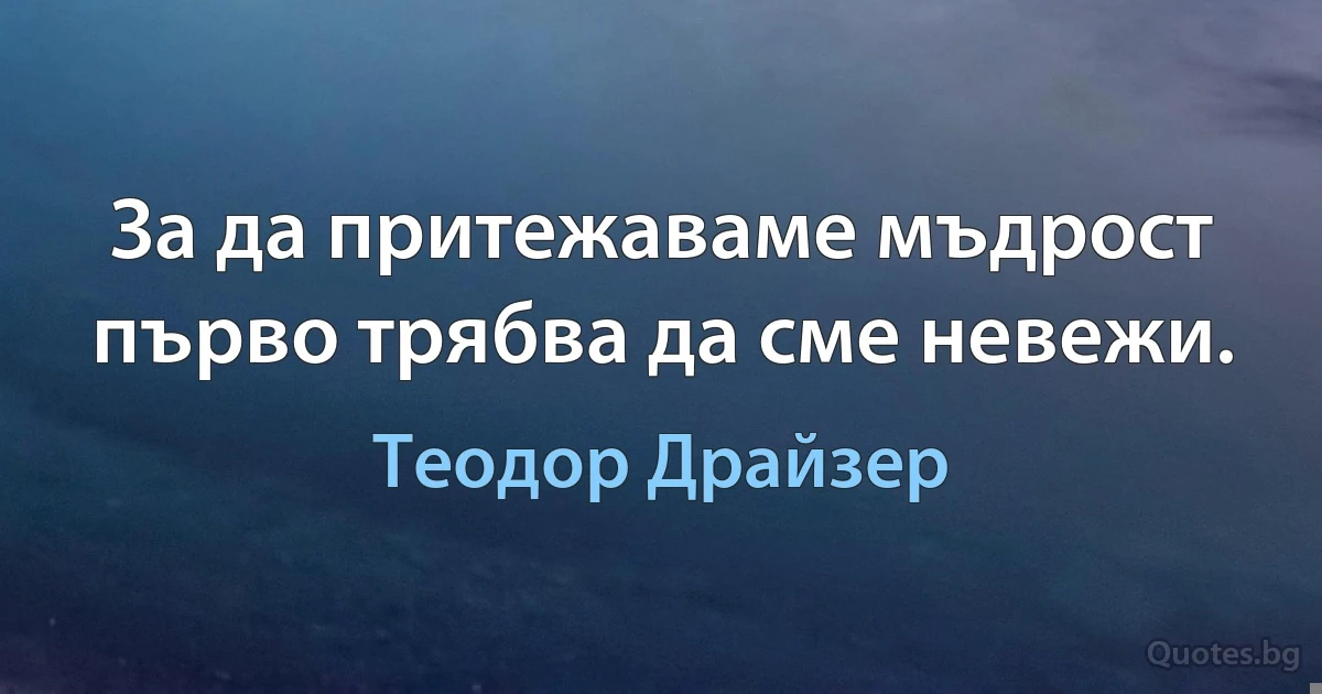 За да притежаваме мъдрост първо трябва да сме невежи. (Теодор Драйзер)