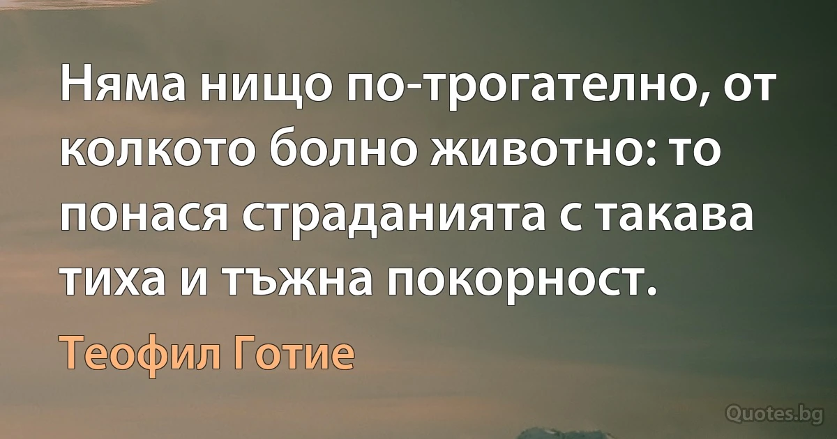 Няма нищо по-трогателно, от колкото болно животно: то понася страданията с такава тиха и тъжна покорност. (Теофил Готие)