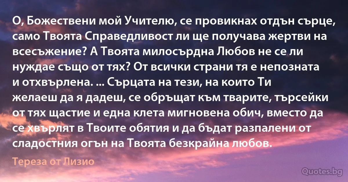 О, Божествени мой Учителю, се провикнах отдън сърце, само Твоята Справедливост ли ще получава жертви на всесъжение? А Твоята милосърдна Любов не се ли нуждае също от тях? От всички страни тя е непозната и отхвърлена. ... Сърцата на тези, на които Ти желаеш да я дадеш, се обръщат към тварите, търсейки от тях щастие и една клета мигновена обич, вместо да се хвърлят в Твоите обятия и да бъдат разпалени от сладостния огън на Твоята безкрайна любов. (Тереза от Лизио)