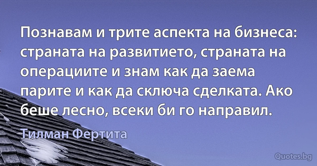 Познавам и трите аспекта на бизнеса: страната на развитието, страната на операциите и знам как да заема парите и как да сключа сделката. Ако беше лесно, всеки би го направил. (Тилман Фертита)