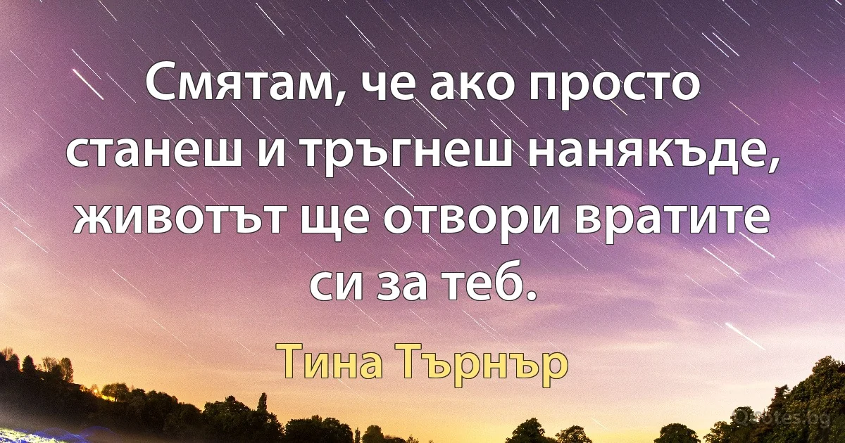 Смятам, че ако просто станеш и тръгнеш нанякъде, животът ще отвори вратите си за теб. (Тина Търнър)