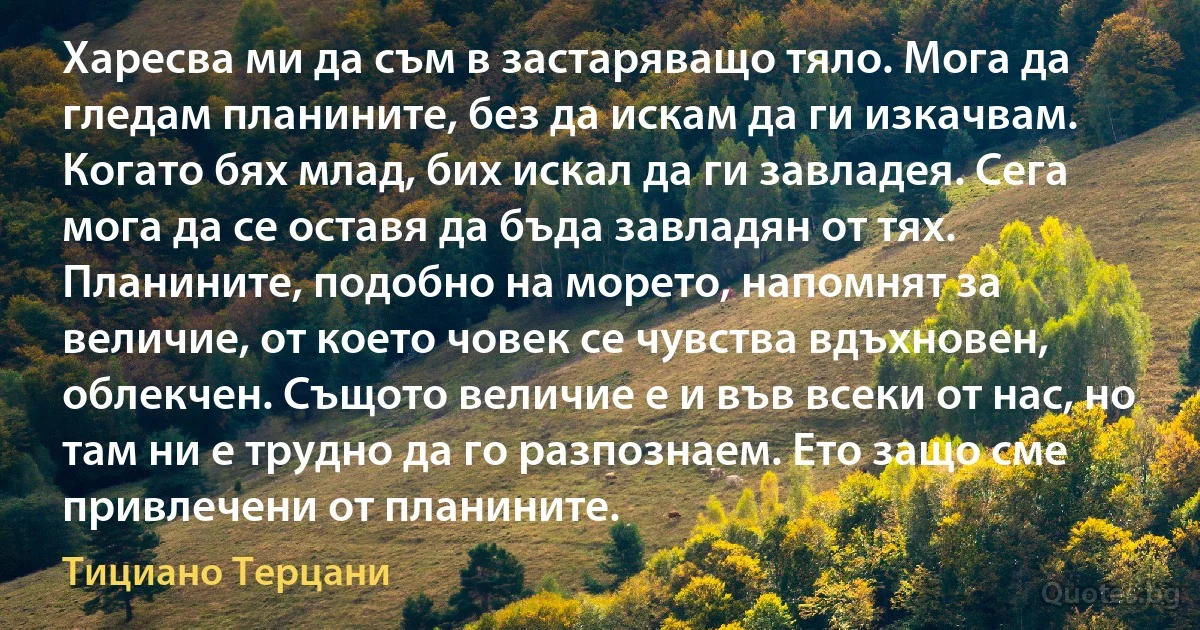 Харесва ми да съм в застаряващо тяло. Мога да гледам планините, без да искам да ги изкачвам. Когато бях млад, бих искал да ги завладея. Сега мога да се оставя да бъда завладян от тях. Планините, подобно на морето, напомнят за величие, от което човек се чувства вдъхновен, облекчен. Същото величие е и във всеки от нас, но там ни е трудно да го разпознаем. Ето защо сме привлечени от планините. (Тициано Терцани)