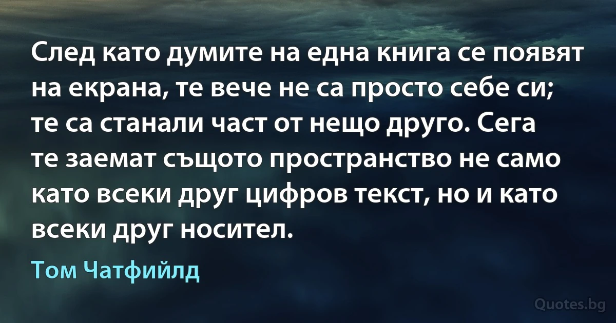 След като думите на една книга се появят на екрана, те вече не са просто себе си; те са станали част от нещо друго. Сега те заемат същото пространство не само като всеки друг цифров текст, но и като всеки друг носител. (Том Чатфийлд)