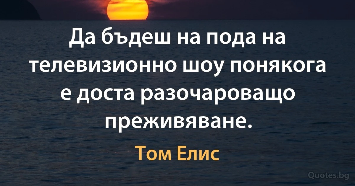 Да бъдеш на пода на телевизионно шоу понякога е доста разочароващо преживяване. (Том Елис)