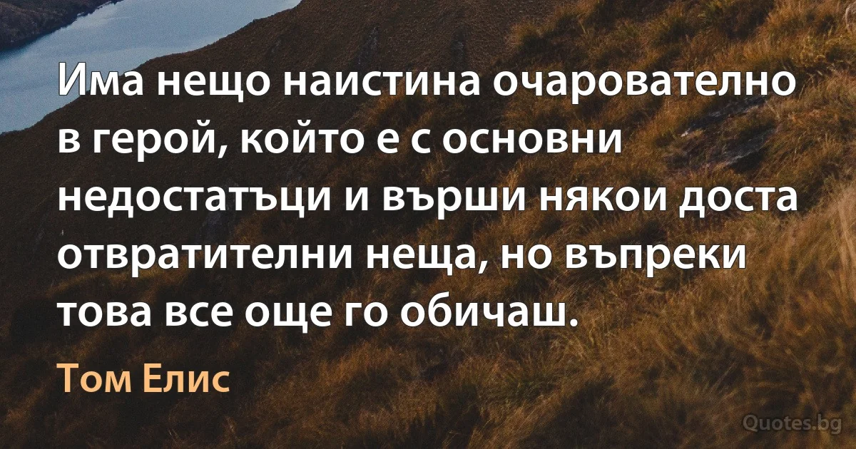 Има нещо наистина очарователно в герой, който е с основни недостатъци и върши някои доста отвратителни неща, но въпреки това все още го обичаш. (Том Елис)