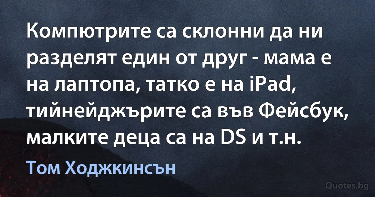 Компютрите са склонни да ни разделят един от друг - мама е на лаптопа, татко е на iPad, тийнейджърите са във Фейсбук, малките деца са на DS и т.н. (Том Ходжкинсън)