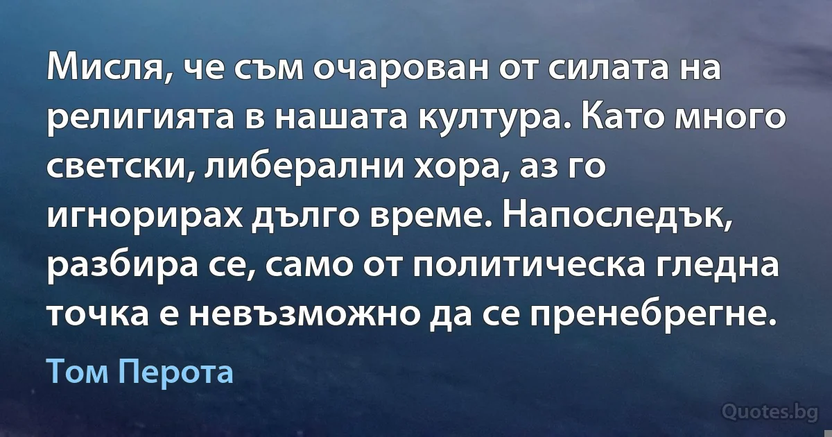 Мисля, че съм очарован от силата на религията в нашата култура. Като много светски, либерални хора, аз го игнорирах дълго време. Напоследък, разбира се, само от политическа гледна точка е невъзможно да се пренебрегне. (Том Перота)